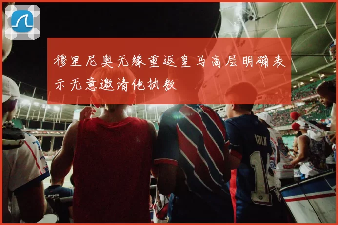 穆里尼奥无缘重返皇马高层明确表示无意邀请他执教