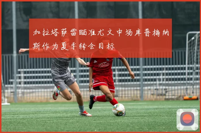 加拉塔萨雷瞄准尤文中场库普梅纳斯作为夏季转会目标