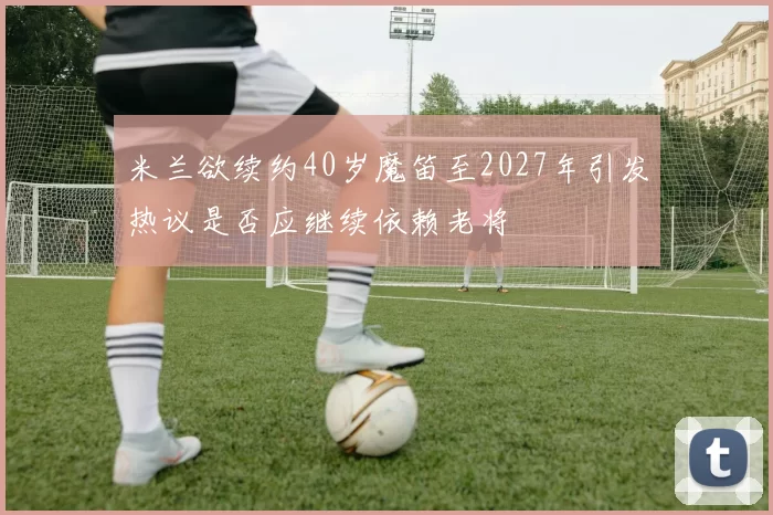 米兰欲续约40岁魔笛至2027年引发热议是否应继续依赖老将
