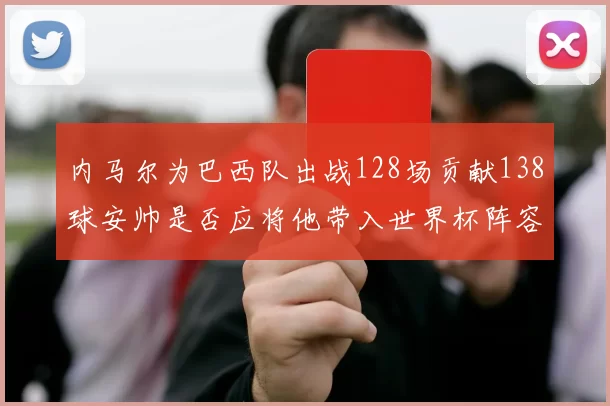 内马尔为巴西队出战128场贡献138球安帅是否应将他带入世界杯阵容