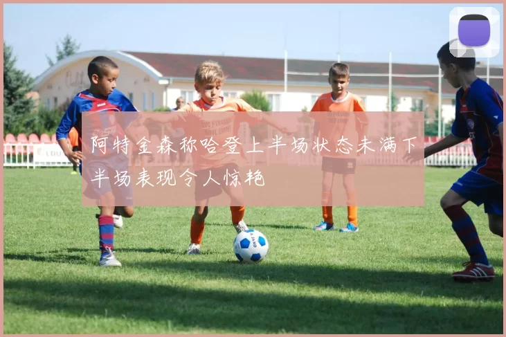 阿特金森称哈登上半场状态未满下半场表现令人惊艳