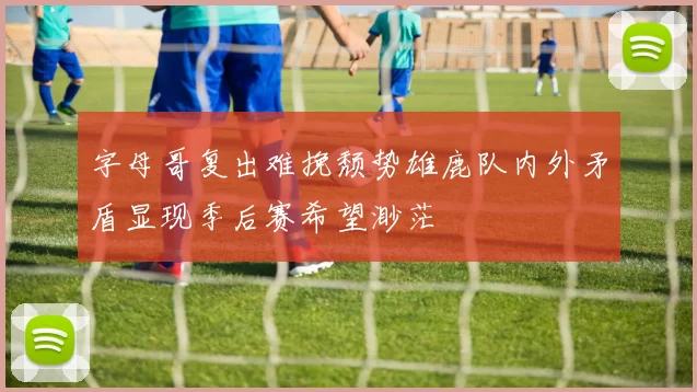 字母哥复出难挽颓势雄鹿队内外矛盾显现季后赛希望渺茫