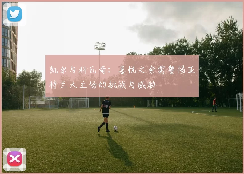 凯尔与科瓦奇：喜悦之余需警惕亚特兰大主场的挑战与威胁