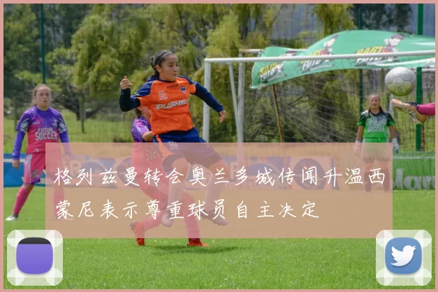 格列兹曼转会奥兰多城传闻升温西蒙尼表示尊重球员自主决定