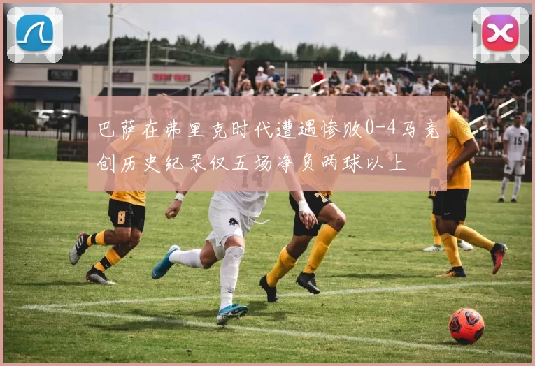 巴萨在弗里克时代遭遇惨败0-4马竞创历史纪录仅五场净负两球以上