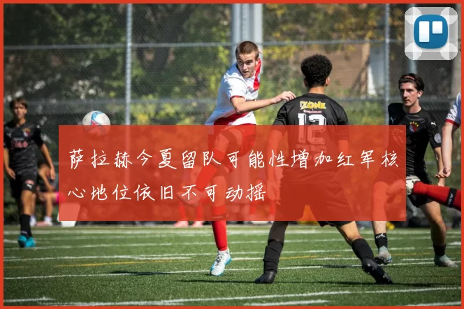 萨拉赫今夏留队可能性增加红军核心地位依旧不可动摇