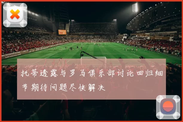 托蒂透露与罗马俱乐部讨论回归细节期待问题尽快解决