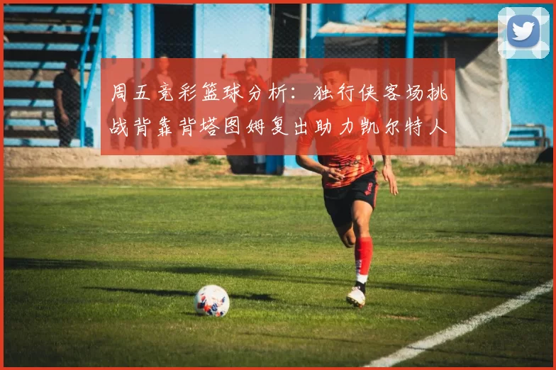 周五竞彩篮球分析：独行侠客场挑战背靠背塔图姆复出助力凯尔特人