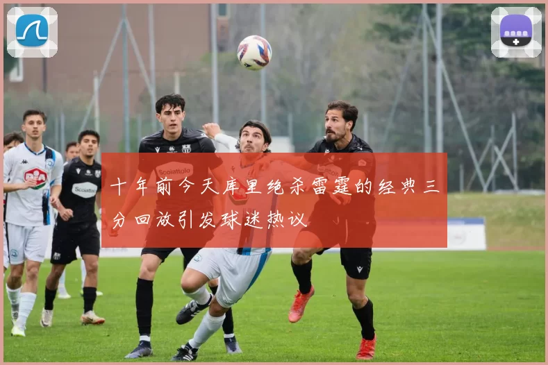 十年前今天库里绝杀雷霆的经典三分回放引发球迷热议