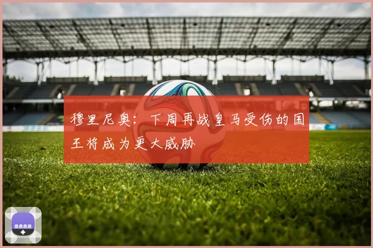 穆里尼奥：下周再战皇马受伤的国王将成为更大威胁