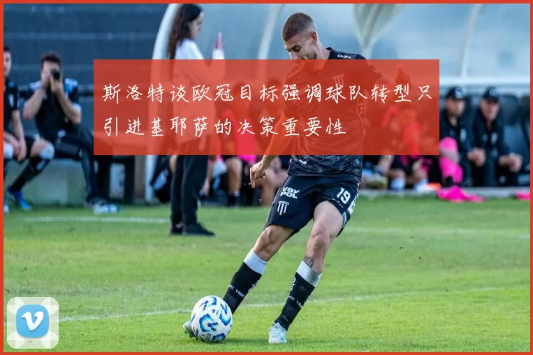 斯洛特谈欧冠目标强调球队转型只引进基耶萨的决策重要性